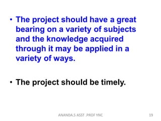 • The project should have a great
bearing on a variety of subjects
and the knowledge acquired
through it may be applied in a
variety of ways.
• The project should be timely.
19ANANDA.S ASST .PROF YNC
 