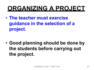 ORGANIZING A PROJECT
• The teacher must exercise
guidance in the selection of a
project.
• Good planning should be done by
the students before carrying out
the project.
25ANANDA.S ASST .PROF YNC
 