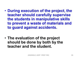 • During execution of the project, the
teacher should carefully supervise
the students in manipulative skills
to prevent a waste of materials and
to guard against accidents.
• The evaluation of the project
should be done by both by the
teacher and the student.
26ANANDA.S ASST .PROF YNC
 