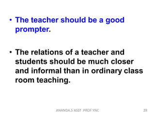 • The teacher should be a good
prompter.
• The relations of a teacher and
students should be much closer
and informal than in ordinary class
room teaching.
28ANANDA.S ASST .PROF YNC
 
