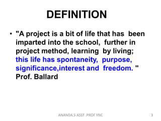 DEFINITION
• "A project is a bit of life that has been
imparted into the school, further in
project method, learning by living;
this life has spontaneity, purpose,
significance,interest and freedom. "
Prof. Ballard
3ANANDA.S ASST .PROF YNC
 