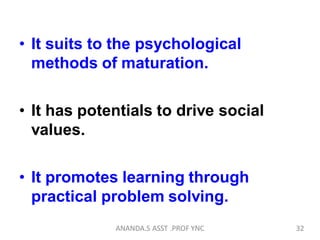 • It suits to the psychological
methods of maturation.
• It has potentials to drive social
values.
• It promotes learning through
practical problem solving.
32ANANDA.S ASST .PROF YNC
 