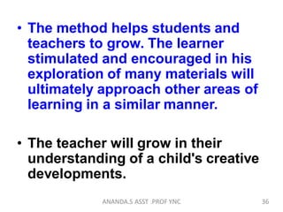 • The method helps students and
teachers to grow. The learner
stimulated and encouraged in his
exploration of many materials will
ultimately approach other areas of
learning in a similar manner.
• The teacher will grow in their
understanding of a child's creative
developments.
36ANANDA.S ASST .PROF YNC
 
