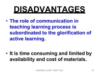 DISADVANTAGES
• The role of communication in
teaching learning process is
subordinated to the glorification of
active learning.
• It is time consuming and limited by
availability and cost of materials.
37ANANDA.S ASST .PROF YNC
 