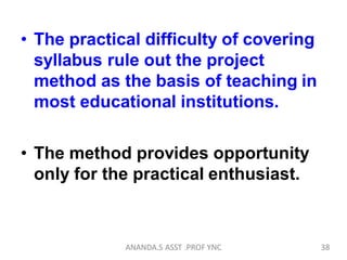 • The practical difficulty of covering
syllabus rule out the project
method as the basis of teaching in
most educational institutions.
• The method provides opportunity
only for the practical enthusiast.
38ANANDA.S ASST .PROF YNC
 