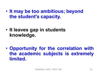 • It may be too ambitious; beyond
the student's capacity.
• It leaves gap in students
knowledge.
• Opportunity for the correlation with
the academic subjects is extremely
limited.
39ANANDA.S ASST .PROF YNC
 
