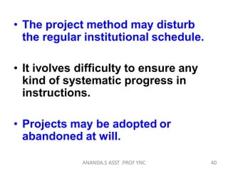 • The project method may disturb
the regular institutional schedule.
• It ivolves difficulty to ensure any
kind of systematic progress in
instructions.
• Projects may be adopted or
abandoned at will.
40ANANDA.S ASST .PROF YNC
 