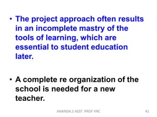 • The project approach often results
in an incomplete mastry of the
tools of learning, which are
essential to student education
later.
• A complete re organization of the
school is needed for a new
teacher.
41ANANDA.S ASST .PROF YNC
 