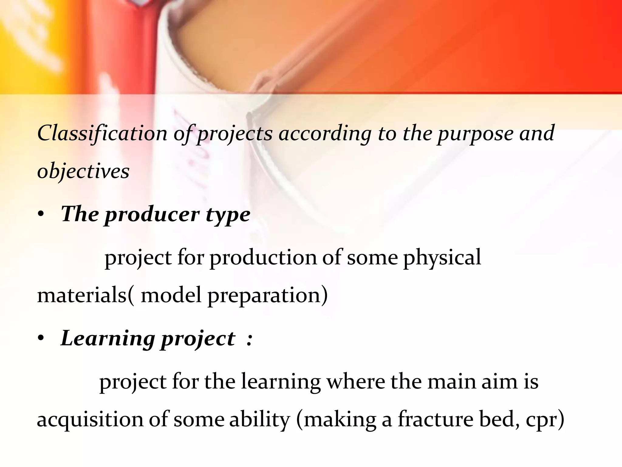 Classification of projects according to the purpose and
objectives
• The producer type
project for production of some physical
materials( model preparation)
• Learning project :
project for the learning where the main aim is
acquisition of some ability (making a fracture bed, cpr)
 