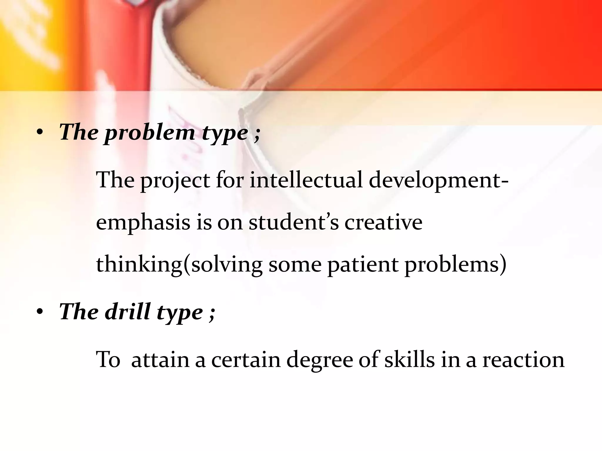 • The problem type ;
The project for intellectual development-
emphasis is on student’s creative
thinking(solving some patient problems)
• The drill type ;
To attain a certain degree of skills in a reaction
 