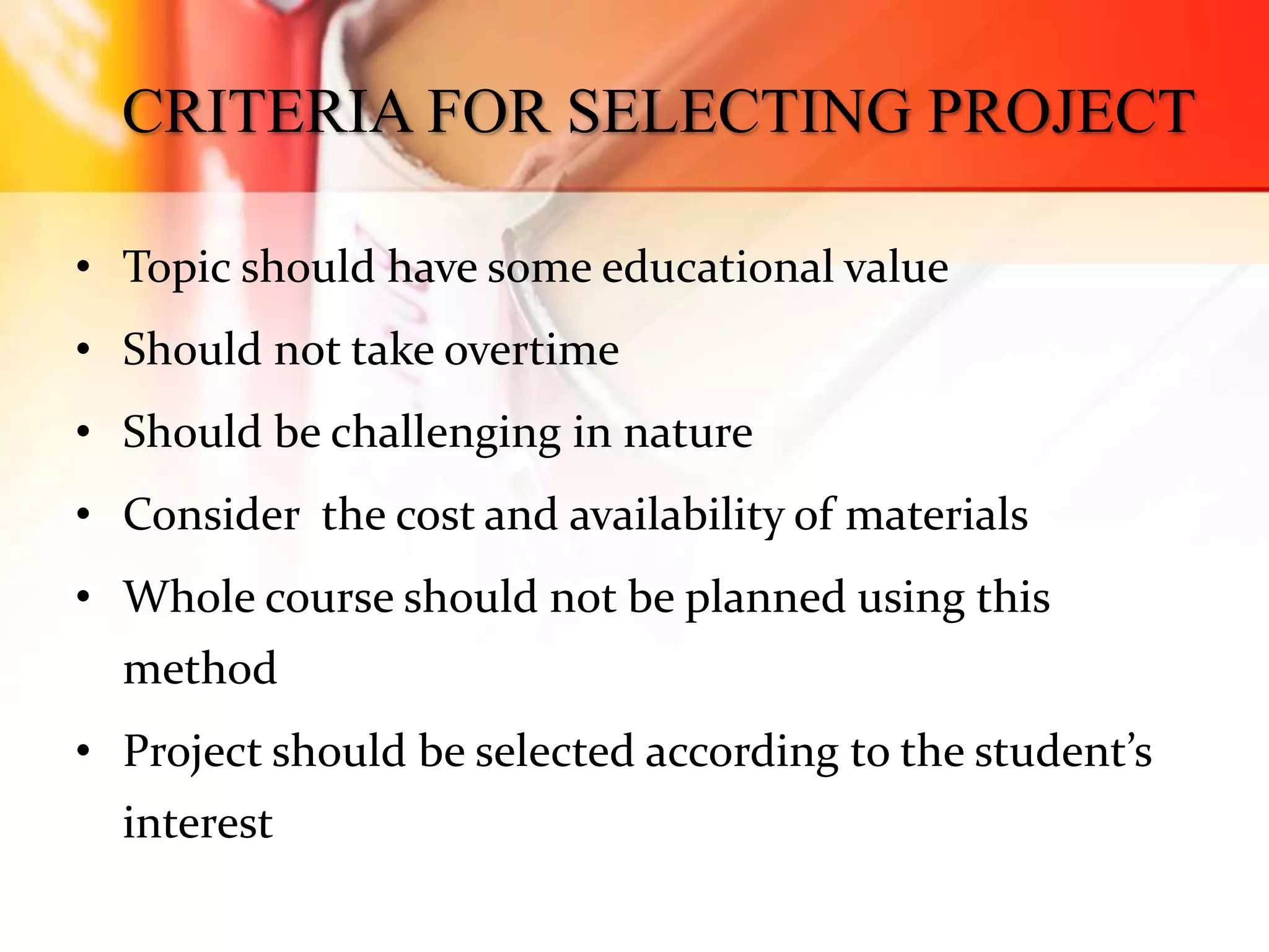 CRITERIA FOR SELECTING PROJECT
• Topic should have some educational value
• Should not take overtime
• Should be challenging in nature
• Consider the cost and availability of materials
• Whole course should not be planned using this
method
• Project should be selected according to the student’s
interest
 
