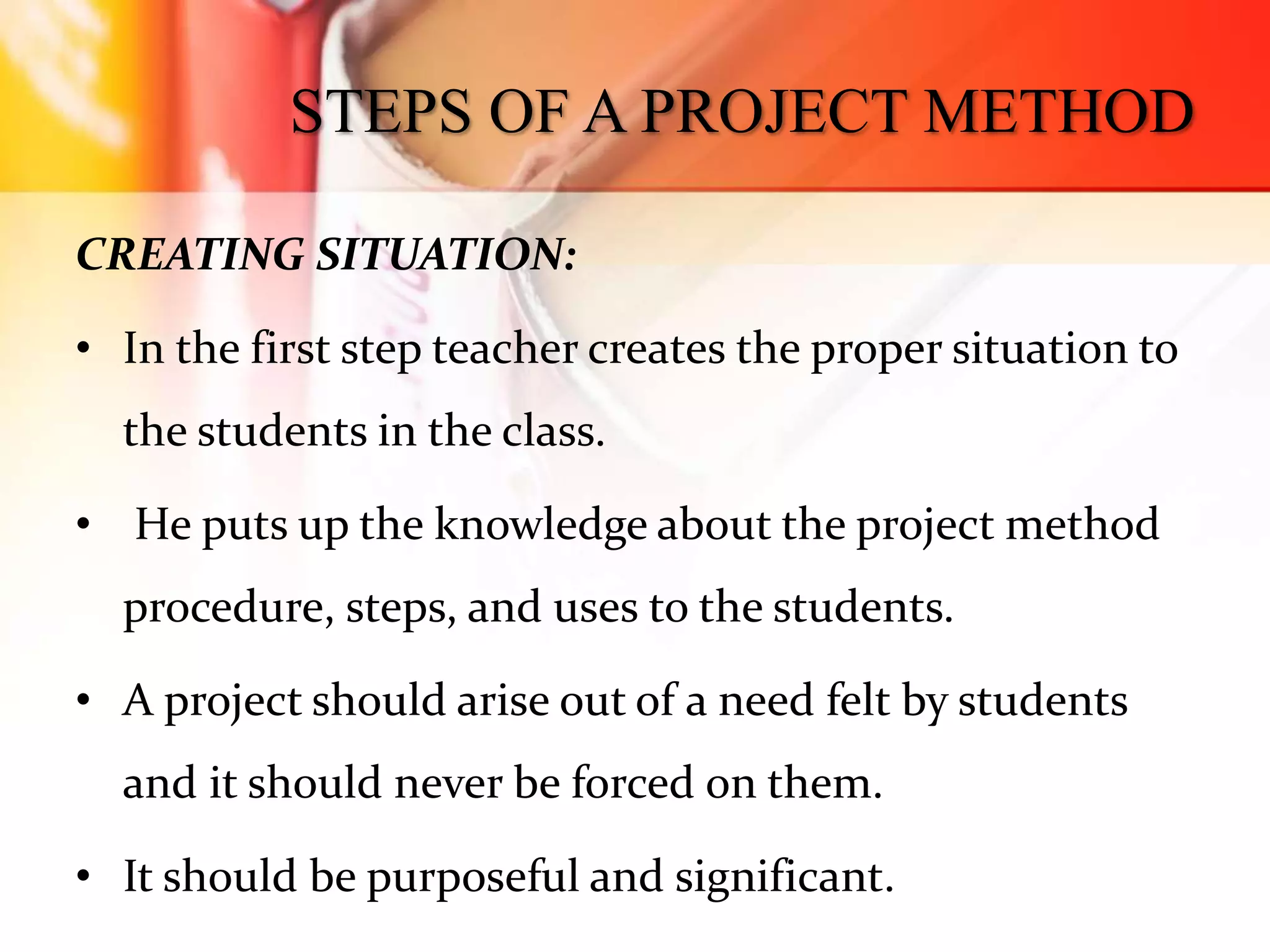 STEPS OF A PROJECT METHOD
CREATING SITUATION:
• In the first step teacher creates the proper situation to
the students in the class.
• He puts up the knowledge about the project method
procedure, steps, and uses to the students.
• A project should arise out of a need felt by students
and it should never be forced on them.
• It should be purposeful and significant.
 
