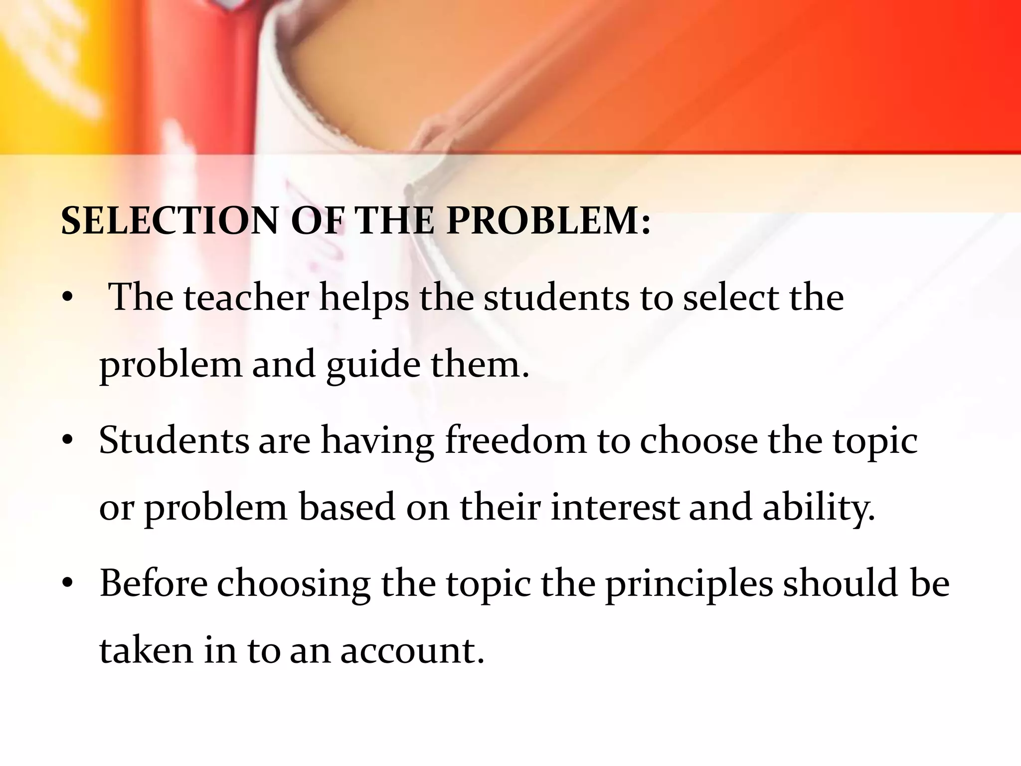 SELECTION OF THE PROBLEM:
• The teacher helps the students to select the
problem and guide them.
• Students are having freedom to choose the topic
or problem based on their interest and ability.
• Before choosing the topic the principles should be
taken in to an account.
 