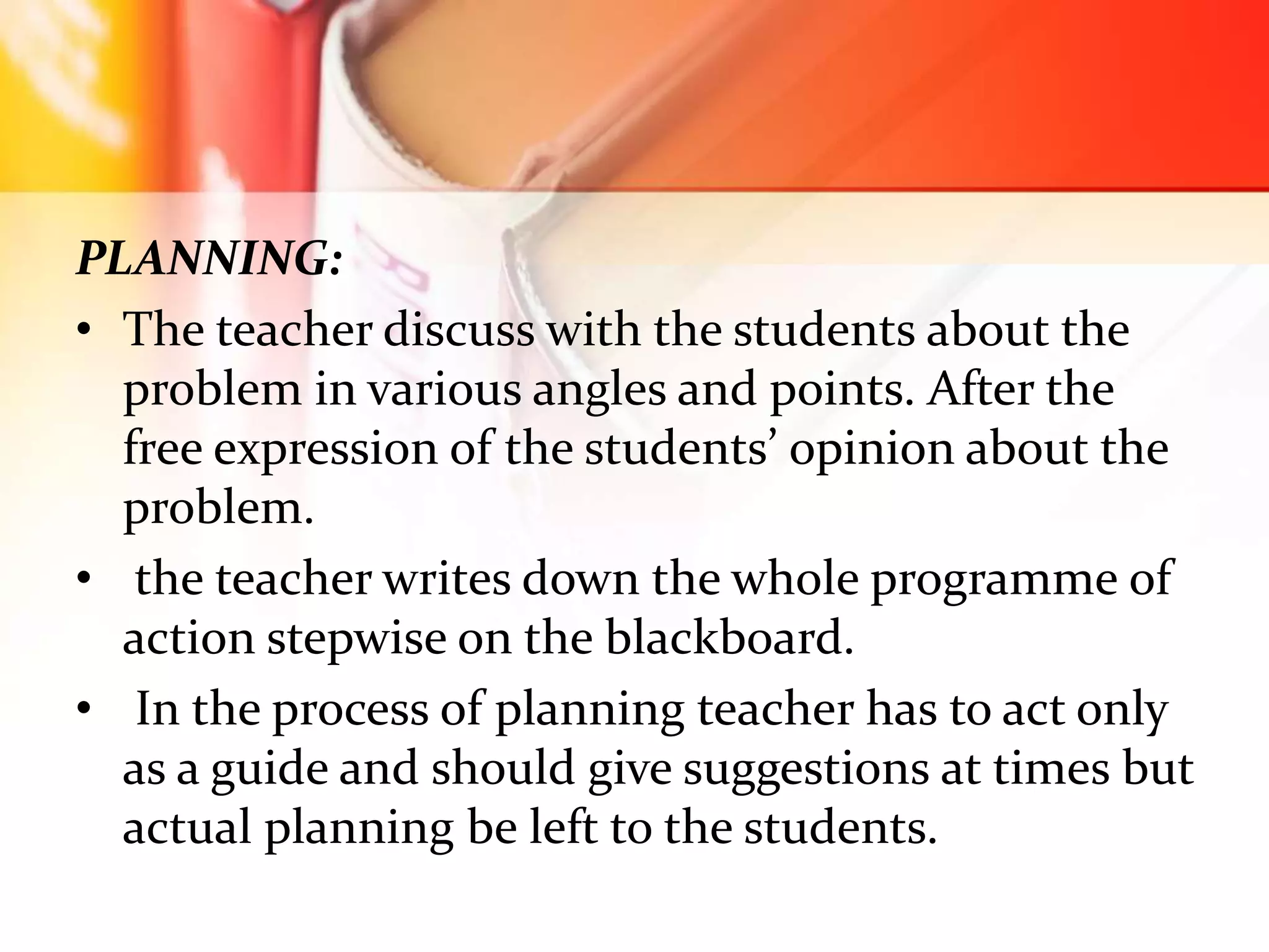 PLANNING:
• The teacher discuss with the students about the
problem in various angles and points. After the
free expression of the students’ opinion about the
problem.
• the teacher writes down the whole programme of
action stepwise on the blackboard.
• In the process of planning teacher has to act only
as a guide and should give suggestions at times but
actual planning be left to the students.
 