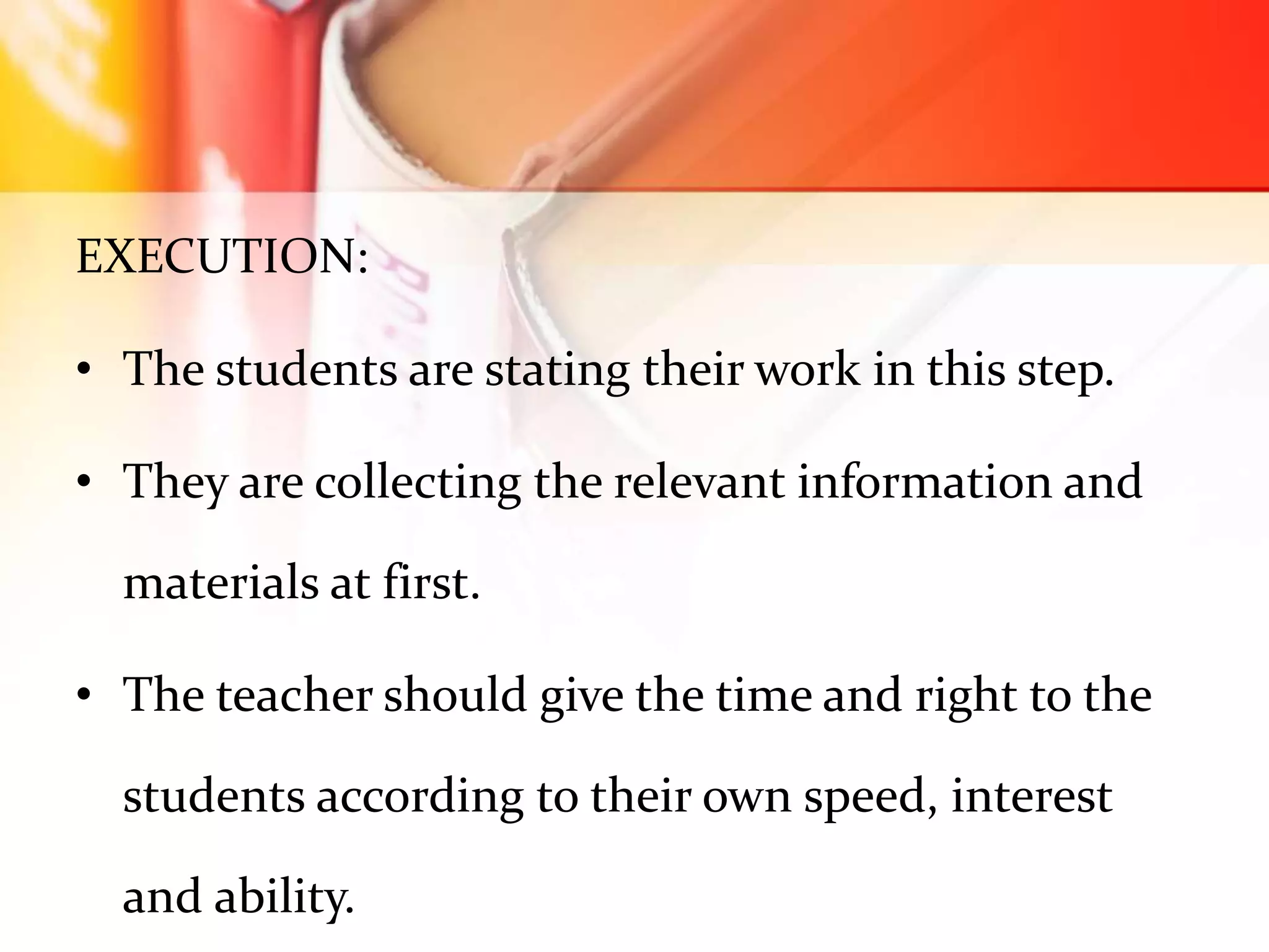 EXECUTION:
• The students are stating their work in this step.
• They are collecting the relevant information and
materials at first.
• The teacher should give the time and right to the
students according to their own speed, interest
and ability.
 
