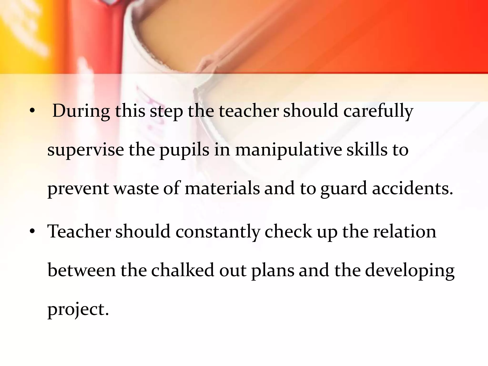 • During this step the teacher should carefully
supervise the pupils in manipulative skills to
prevent waste of materials and to guard accidents.
• Teacher should constantly check up the relation
between the chalked out plans and the developing
project.
 