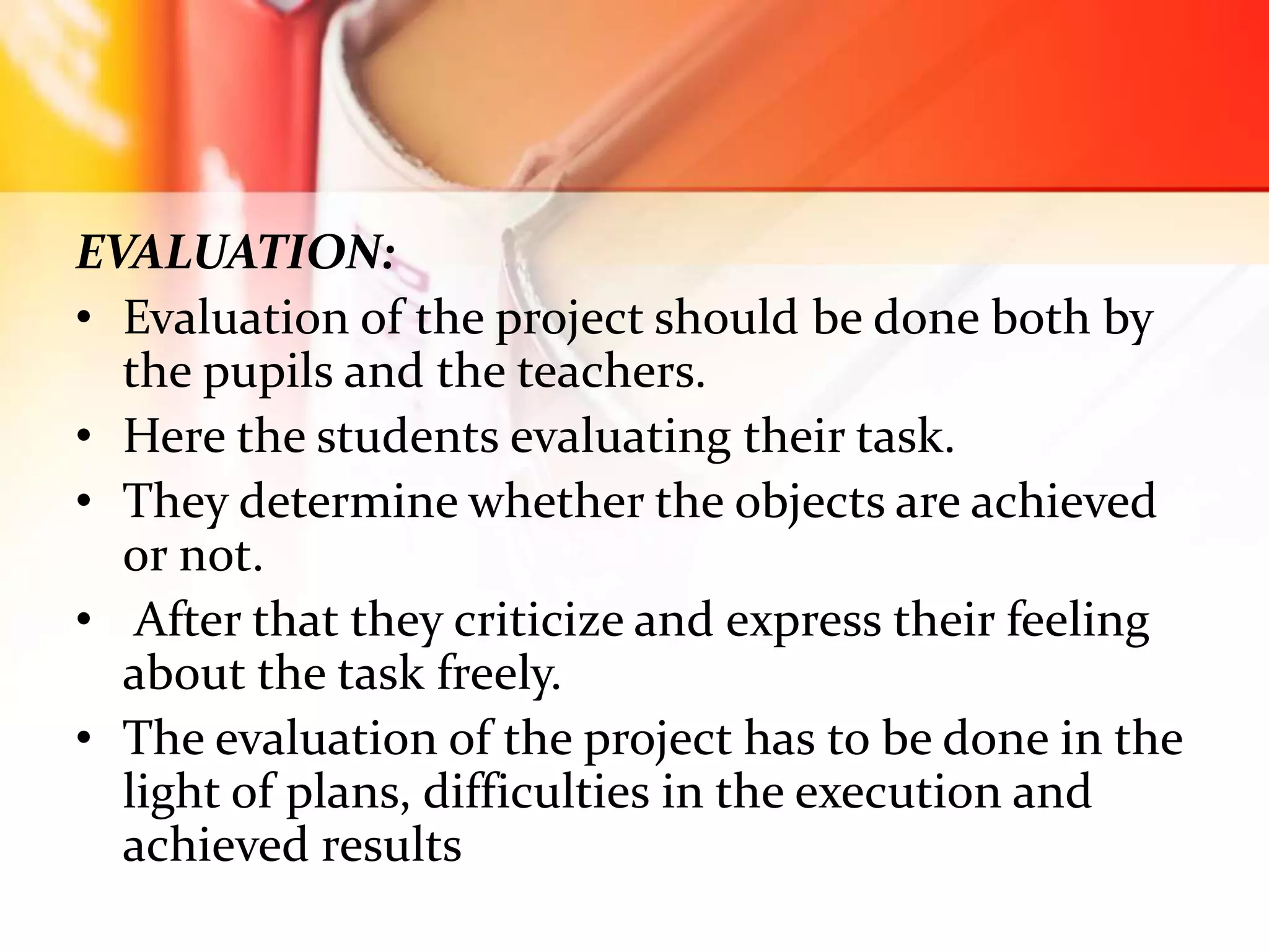 EVALUATION:
• Evaluation of the project should be done both by
the pupils and the teachers.
• Here the students evaluating their task.
• They determine whether the objects are achieved
or not.
• After that they criticize and express their feeling
about the task freely.
• The evaluation of the project has to be done in the
light of plans, difficulties in the execution and
achieved results
 