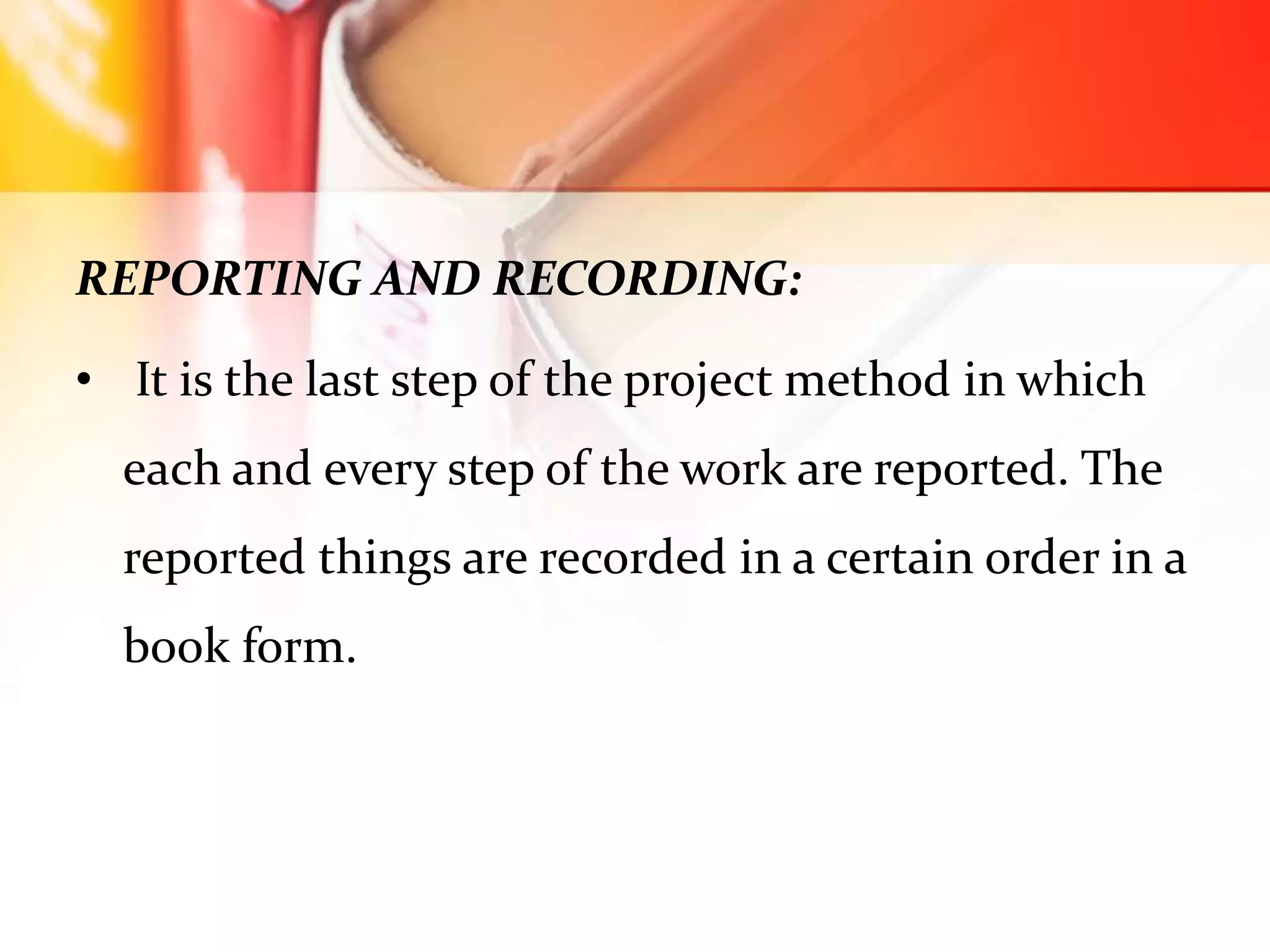 REPORTING AND RECORDING:
• It is the last step of the project method in which
each and every step of the work are reported. The
reported things are recorded in a certain order in a
book form.
 