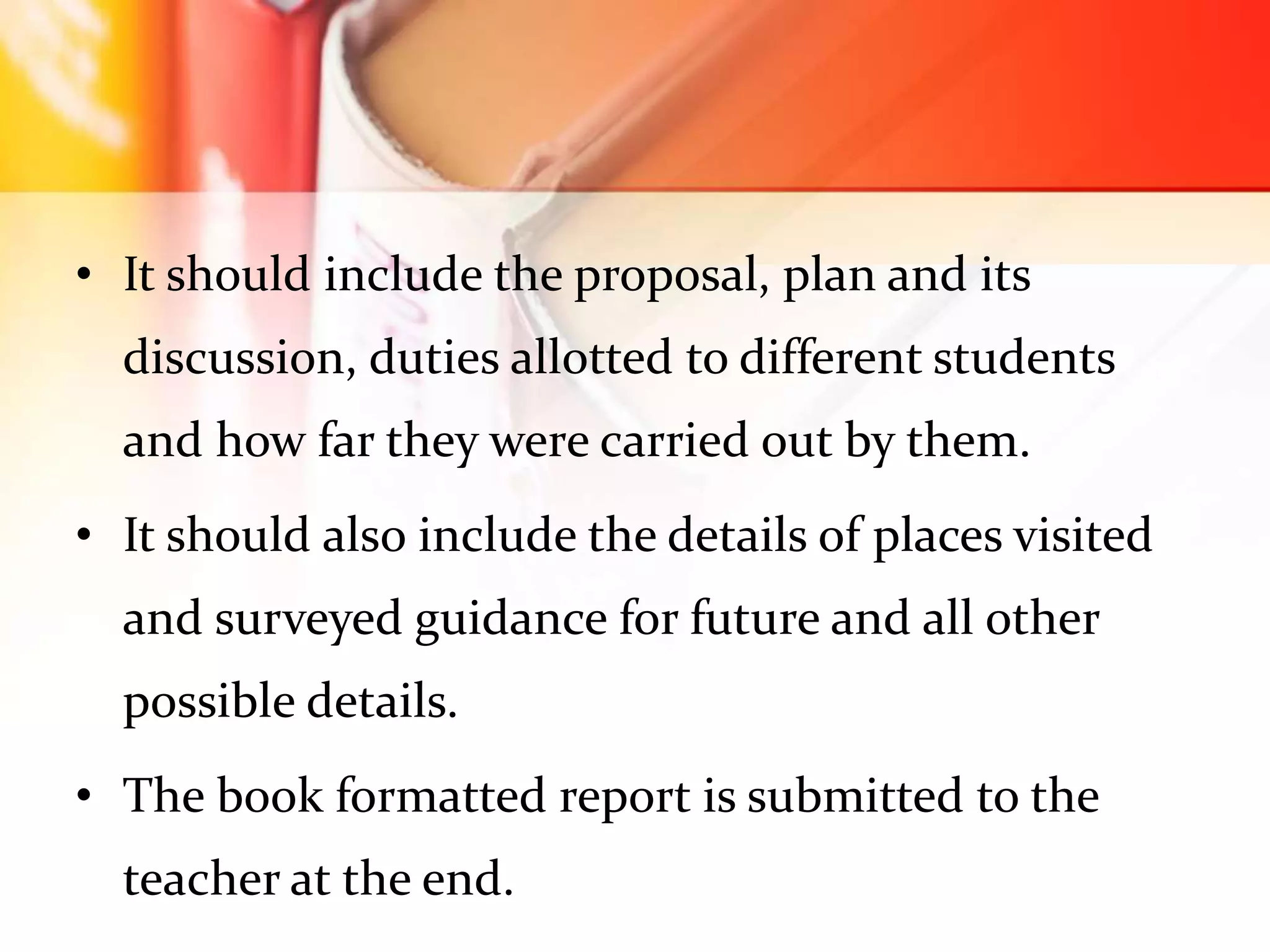 • It should include the proposal, plan and its
discussion, duties allotted to different students
and how far they were carried out by them.
• It should also include the details of places visited
and surveyed guidance for future and all other
possible details.
• The book formatted report is submitted to the
teacher at the end.
 