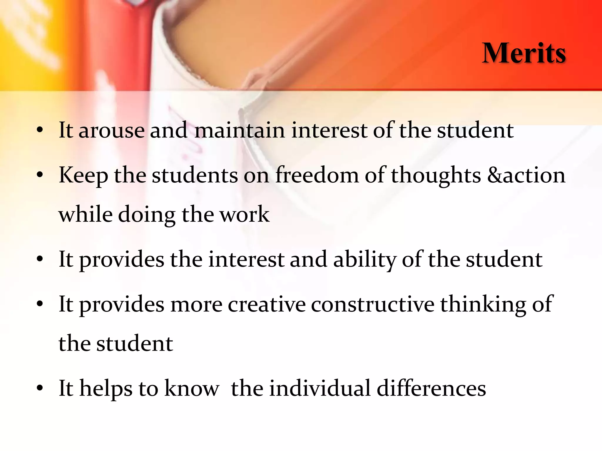Merits
• It arouse and maintain interest of the student
• Keep the students on freedom of thoughts &action
while doing the work
• It provides the interest and ability of the student
• It provides more creative constructive thinking of
the student
• It helps to know the individual differences
 