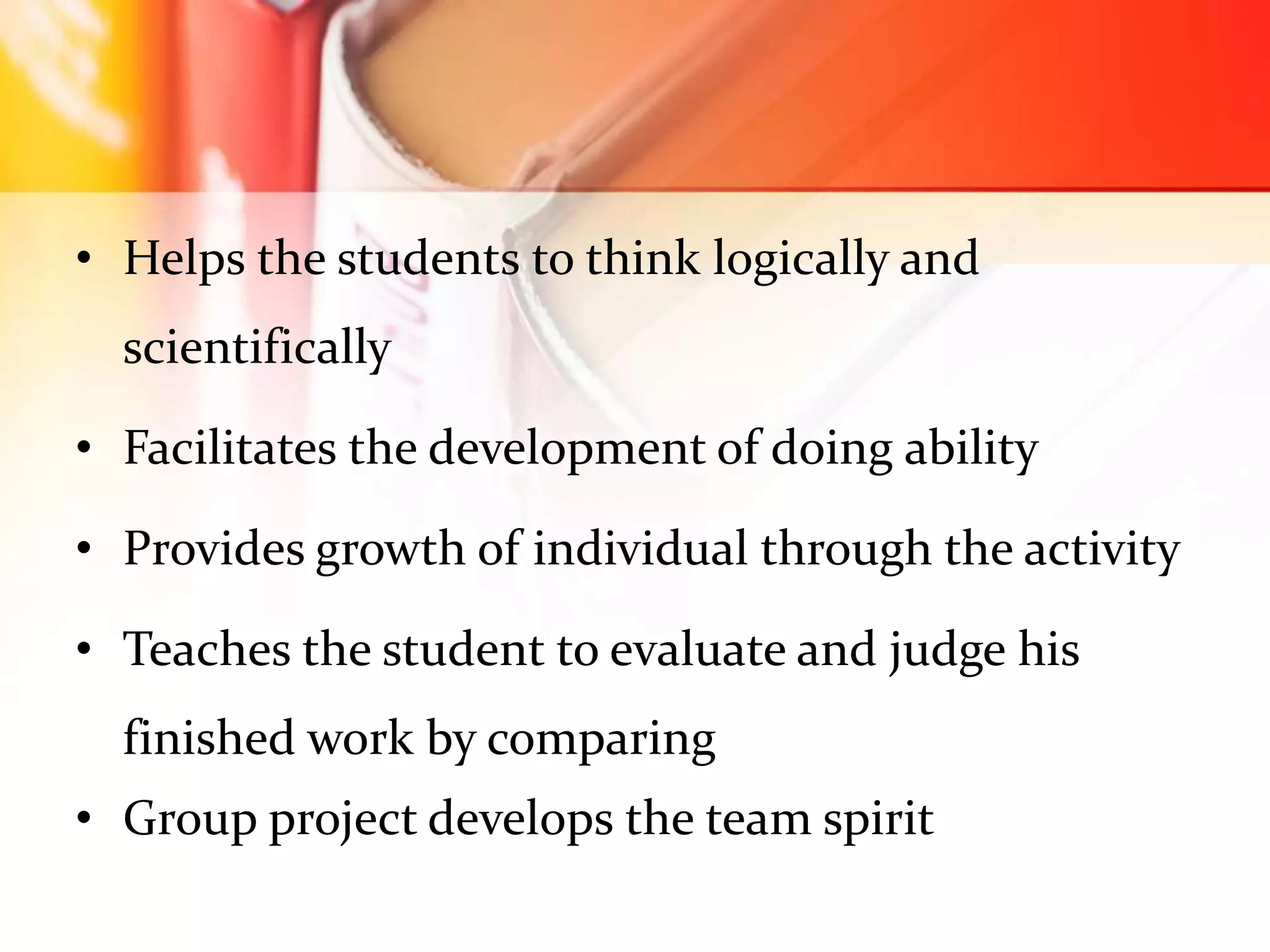 • Helps the students to think logically and
scientifically
• Facilitates the development of doing ability
• Provides growth of individual through the activity
• Teaches the student to evaluate and judge his
finished work by comparing
• Group project develops the team spirit
 