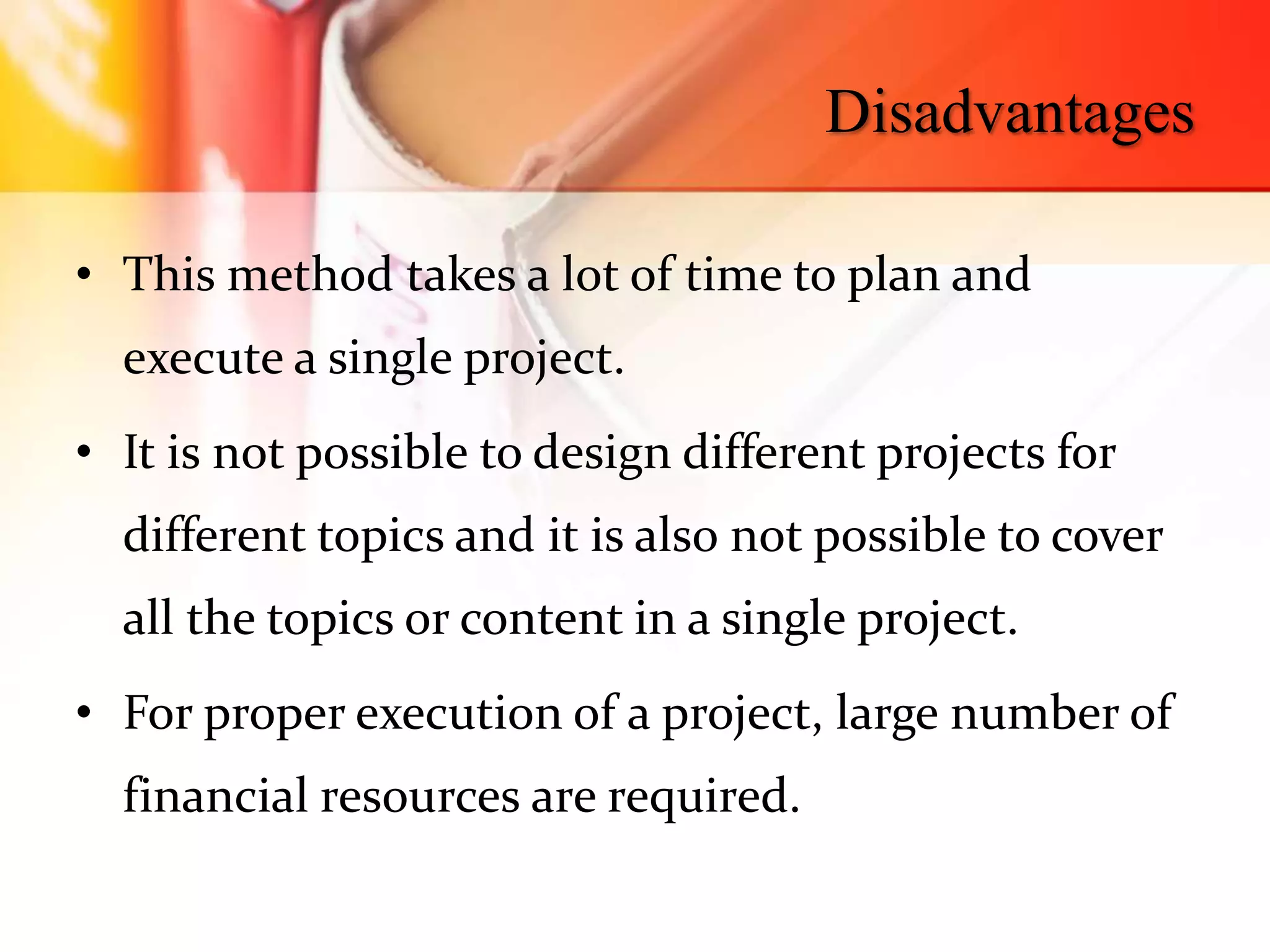 Disadvantages
• This method takes a lot of time to plan and
execute a single project.
• It is not possible to design different projects for
different topics and it is also not possible to cover
all the topics or content in a single project.
• For proper execution of a project, large number of
financial resources are required.
 