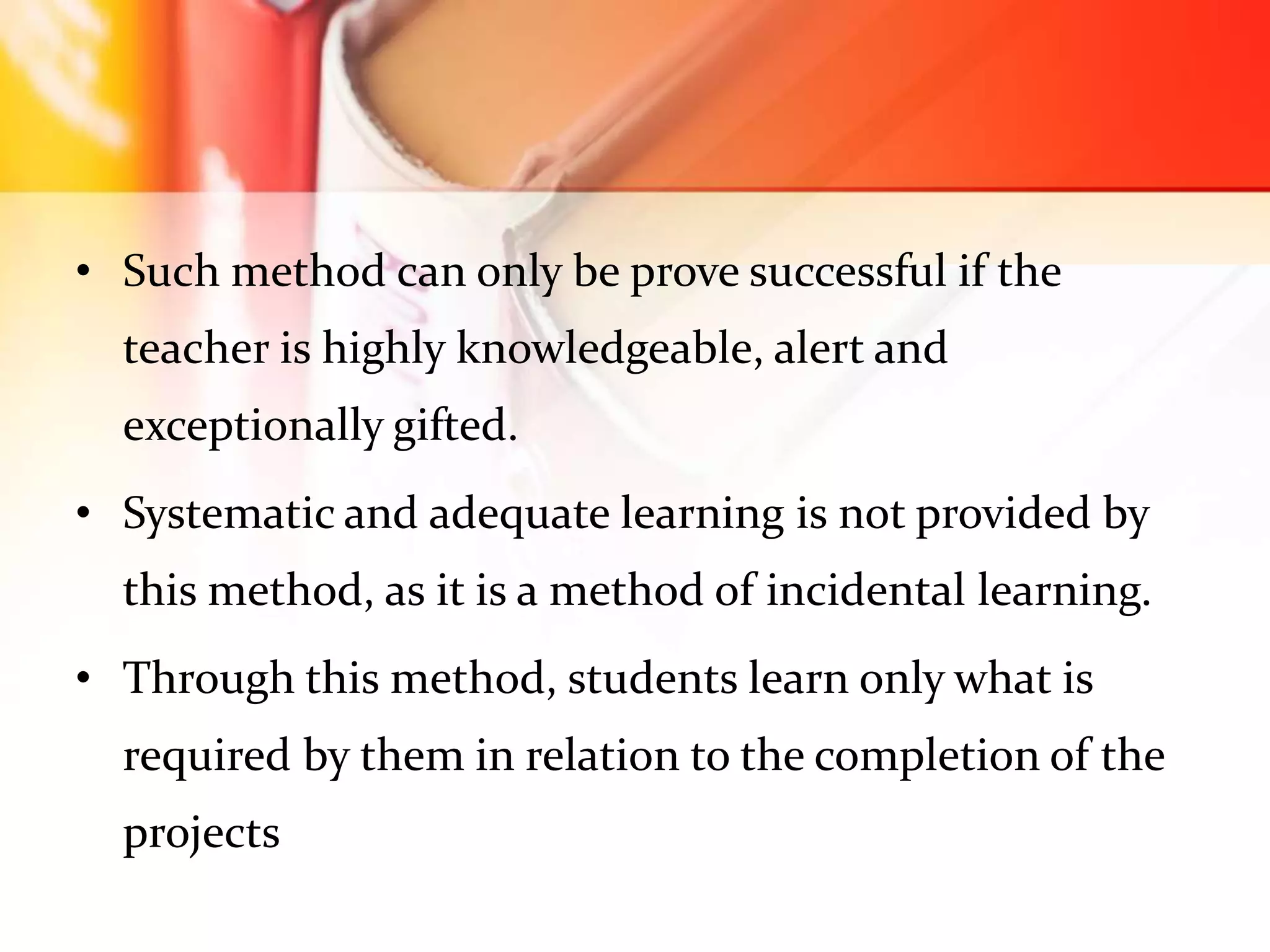 • Such method can only be prove successful if the
teacher is highly knowledgeable, alert and
exceptionally gifted.
• Systematic and adequate learning is not provided by
this method, as it is a method of incidental learning.
• Through this method, students learn only what is
required by them in relation to the completion of the
projects
 
