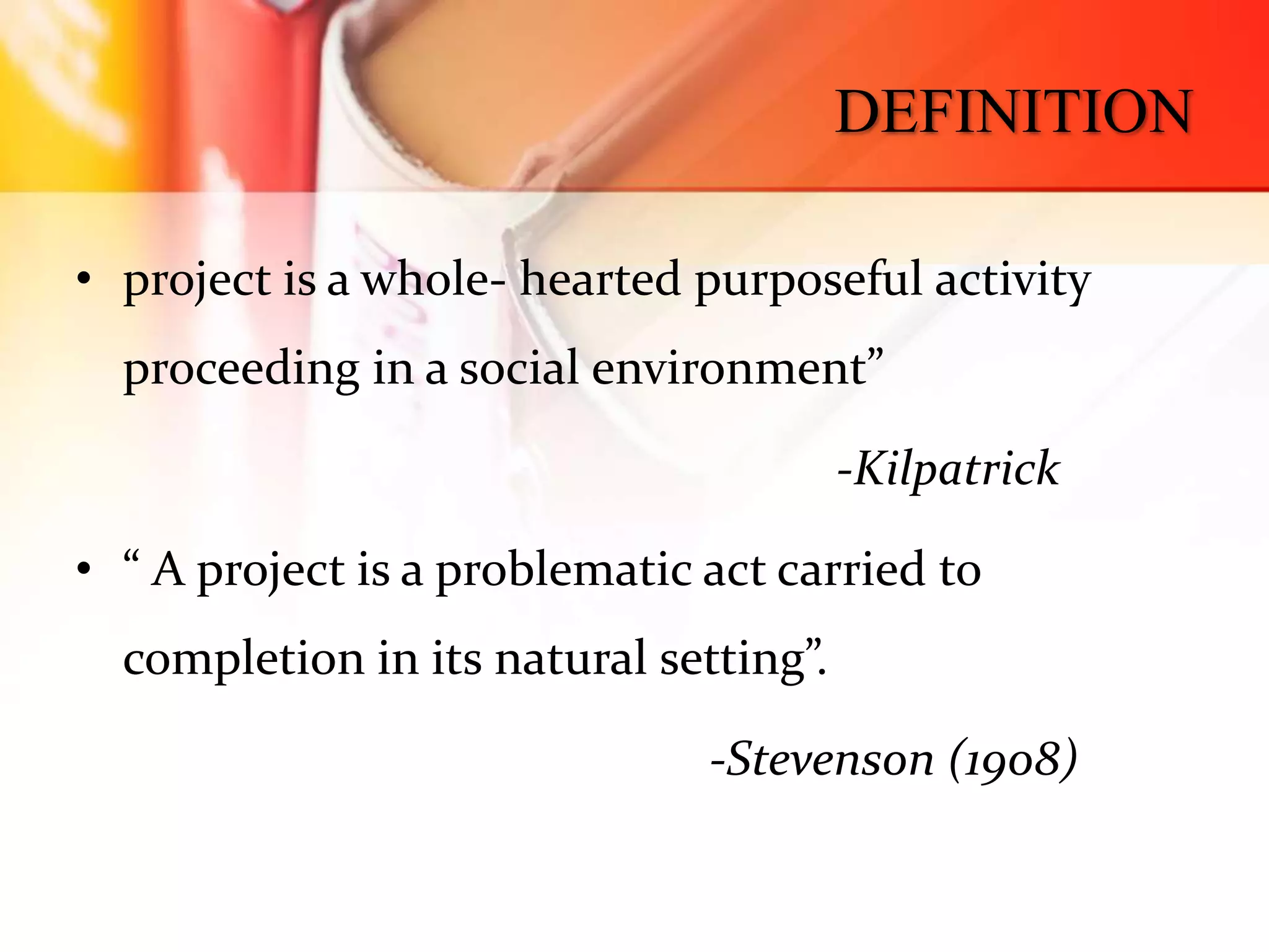 DEFINITION
• project is a whole- hearted purposeful activity
proceeding in a social environment”
-Kilpatrick
• “ A project is a problematic act carried to
completion in its natural setting”.
-Stevenson (1908)
 
