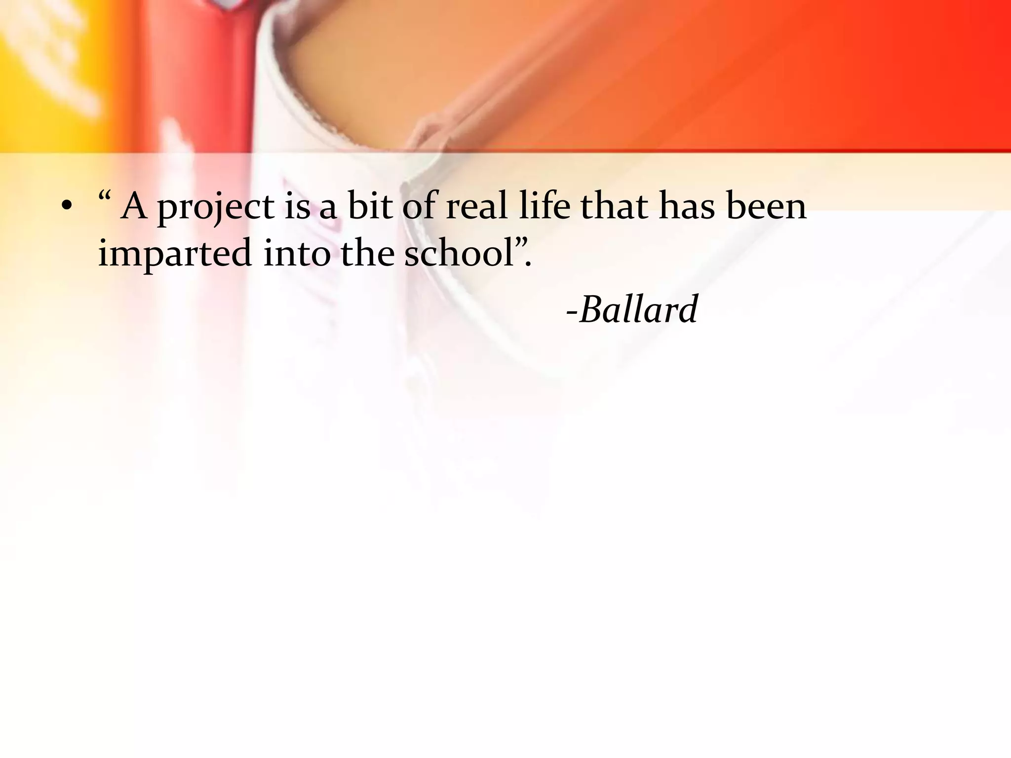 • “ A project is a bit of real life that has been
imparted into the school”.
-Ballard
 