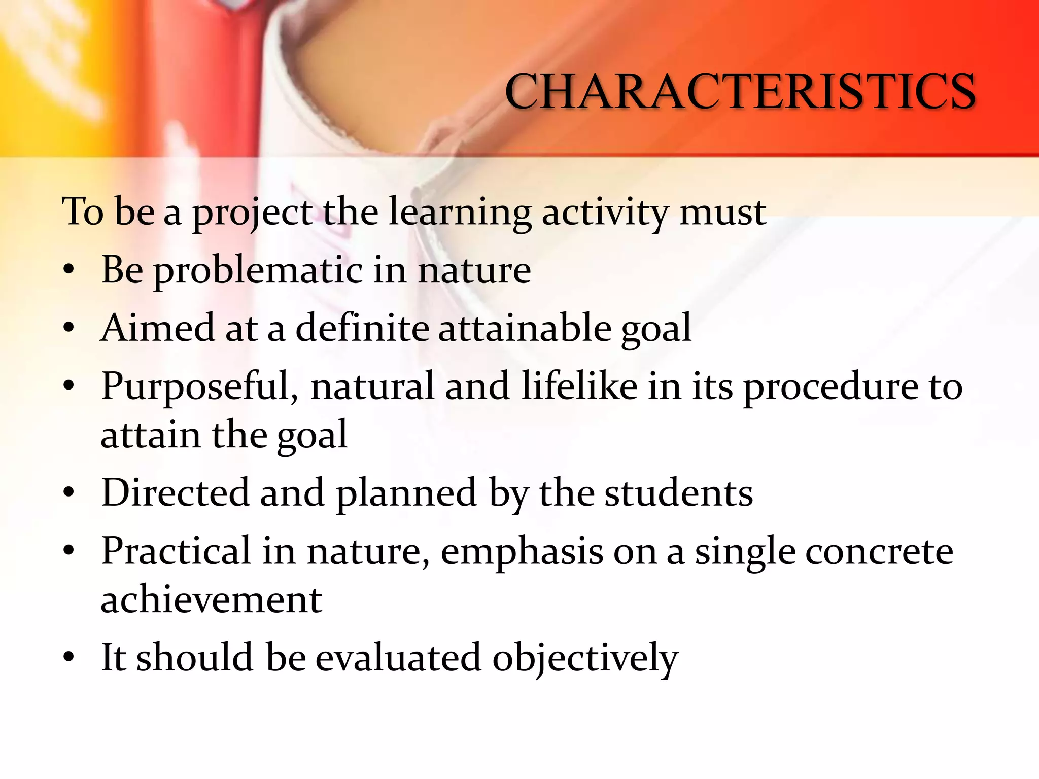 CHARACTERISTICS
To be a project the learning activity must
• Be problematic in nature
• Aimed at a definite attainable goal
• Purposeful, natural and lifelike in its procedure to
attain the goal
• Directed and planned by the students
• Practical in nature, emphasis on a single concrete
achievement
• It should be evaluated objectively
 