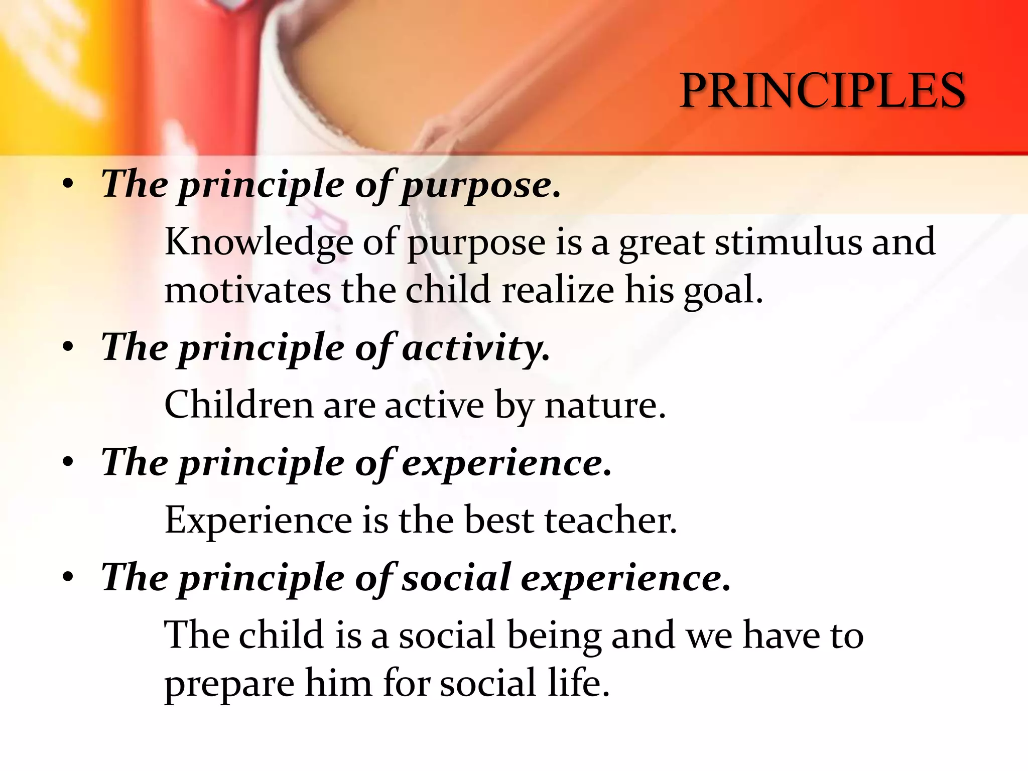 PRINCIPLES
• The principle of purpose.
Knowledge of purpose is a great stimulus and
motivates the child realize his goal.
• The principle of activity.
Children are active by nature.
• The principle of experience.
Experience is the best teacher.
• The principle of social experience.
The child is a social being and we have to
prepare him for social life.
 
