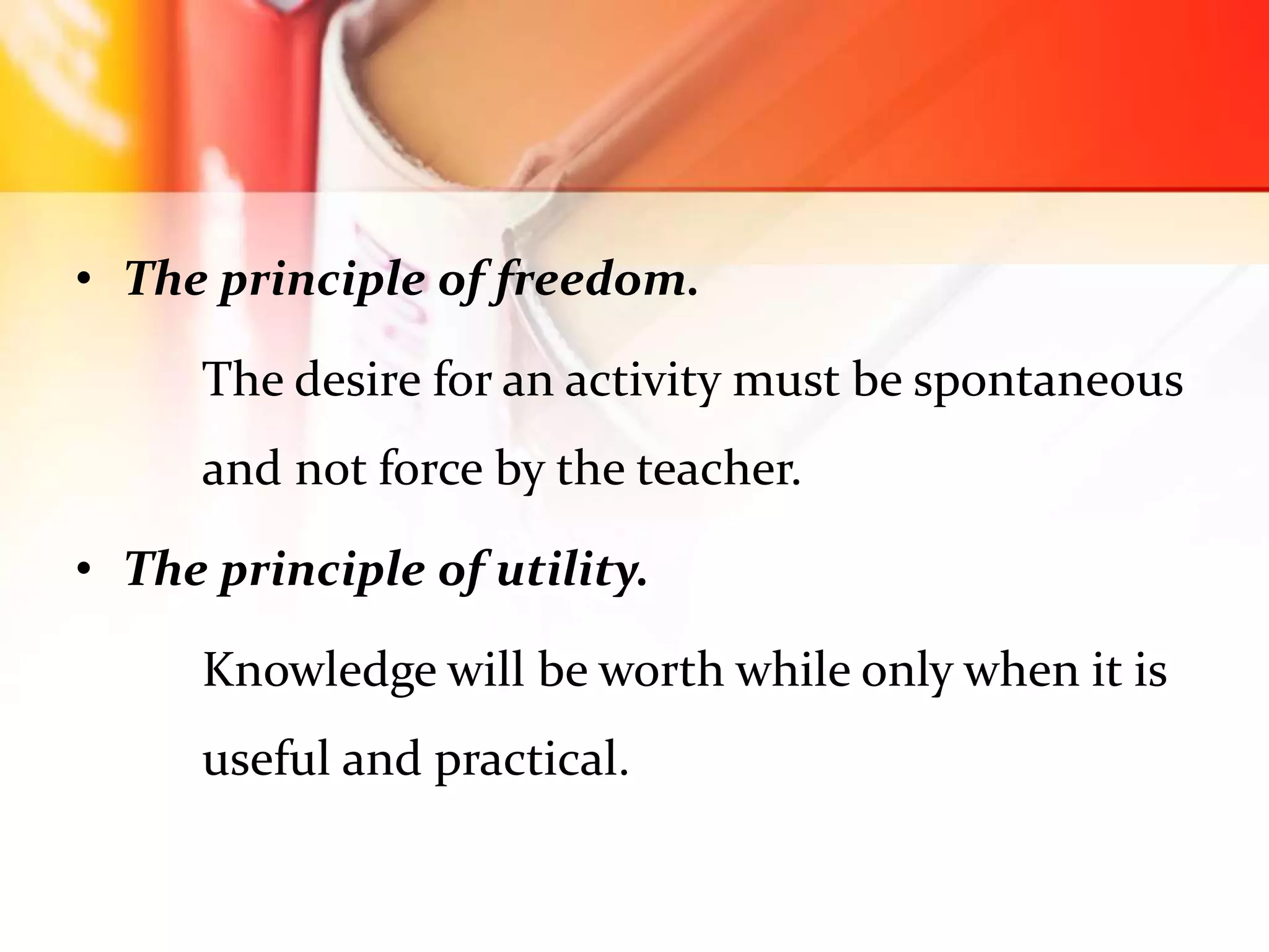 • The principle of freedom.
The desire for an activity must be spontaneous
and not force by the teacher.
• The principle of utility.
Knowledge will be worth while only when it is
useful and practical.
 