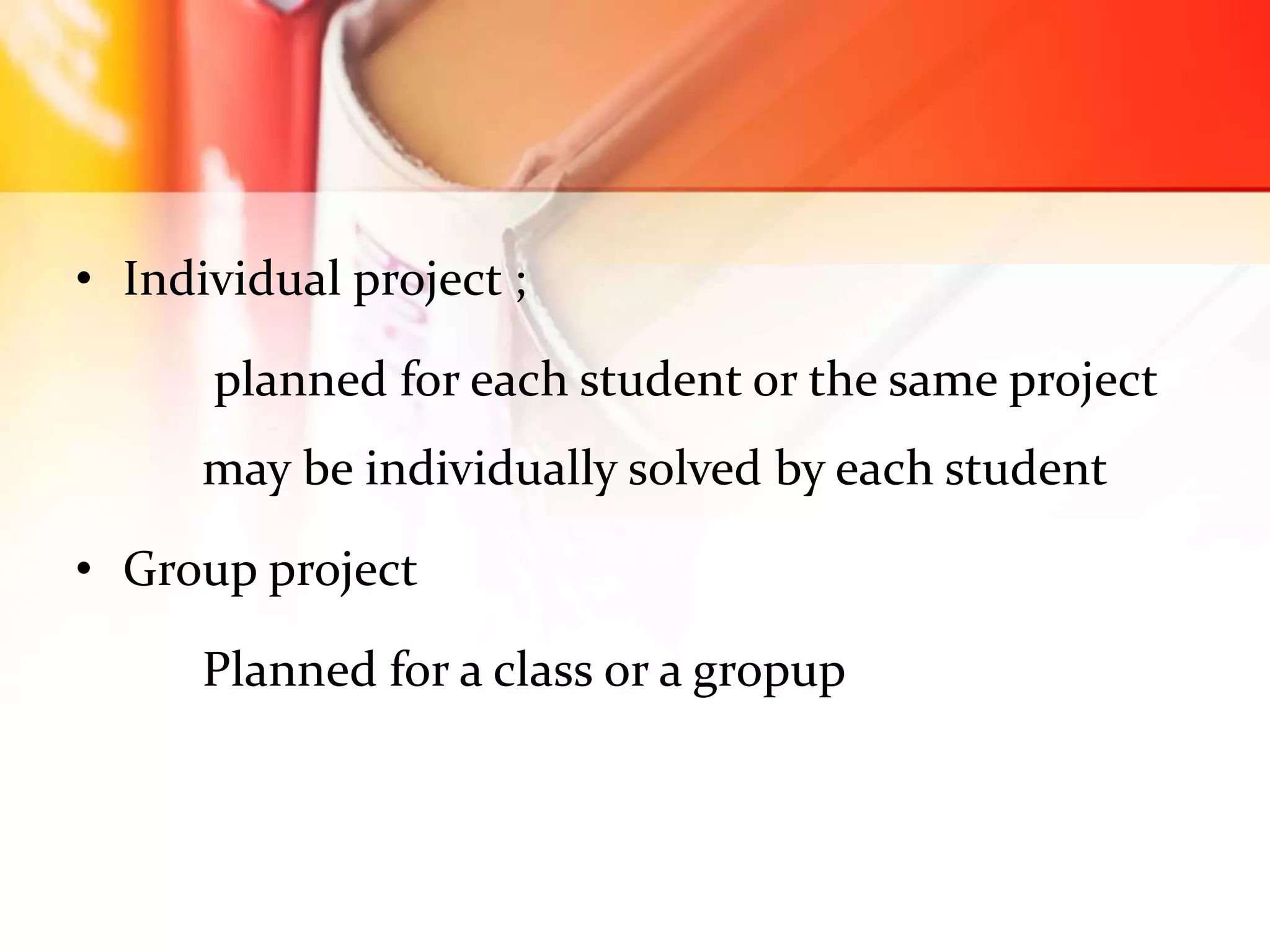 • Individual project ;
planned for each student or the same project
may be individually solved by each student
• Group project
Planned for a class or a gropup
 