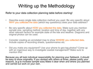 Writing up the Methodology
Refer to your data collection planning table before starting! Have you…

•   Described every single data collection method you used and been specific about WHY
    you collected the data ? (can be useful to organize this section using key questions as
    sub-headings) Refer back to the hypothesis wherever possible.

•   Been very specific about HOW you collected the data? Make sure you mention sample
    size, sampling method, location and time of day, together with any other relevant factors
    for example state of the tide and weather. Diagrams and original photos can be used.

•   Considered creating an annotated map to show WHERE you collected data and included
    copies of recording sheets, questionnaires etc?

•   Made any equipment? Used your phone to geo-tag photos? Come up with an ingenious
    way to investigate coastal management? Make sure to mention this!

•   Used the same geographical terminology and concepts that you identified in the
    introduction? Highlight them!

If you worked with others at times, please justify your reasons, (e.g to increase sample size)
Make it clear when and where you planned and carried out work on your own.
 