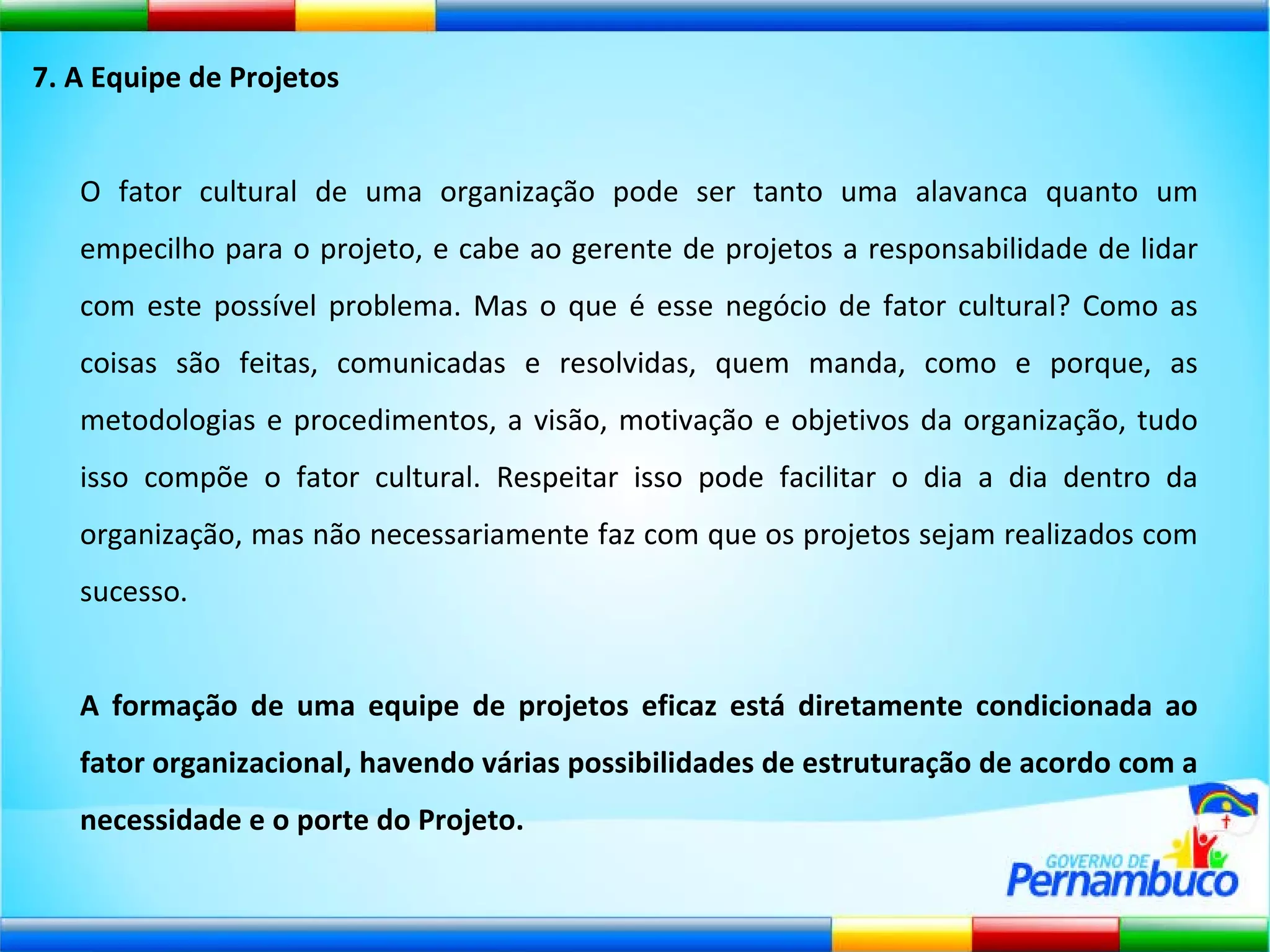 7. A Equipe de Projetos O fator cultural de uma organização pode ser tanto uma alavanca quanto um empecilho para o projeto, e cabe ao gerente de projetos a responsabilidade de lidar com este possível problema. Mas o que é esse negócio de fator cultural? Como as coisas são feitas, comunicadas e resolvidas, quem manda, como e porque, as metodologias e procedimentos, a visão, motivação e objetivos da organização, tudo isso compõe o fator cultural. Respeitar isso pode facilitar o dia a dia dentro da organização, mas não necessariamente faz com que os projetos sejam realizados com sucesso. A formação de uma equipe de projetos eficaz está diretamente condicionada ao fator organizacional, havendo várias possibilidades de estruturação de acordo com a necessidade e o porte do Projeto. 