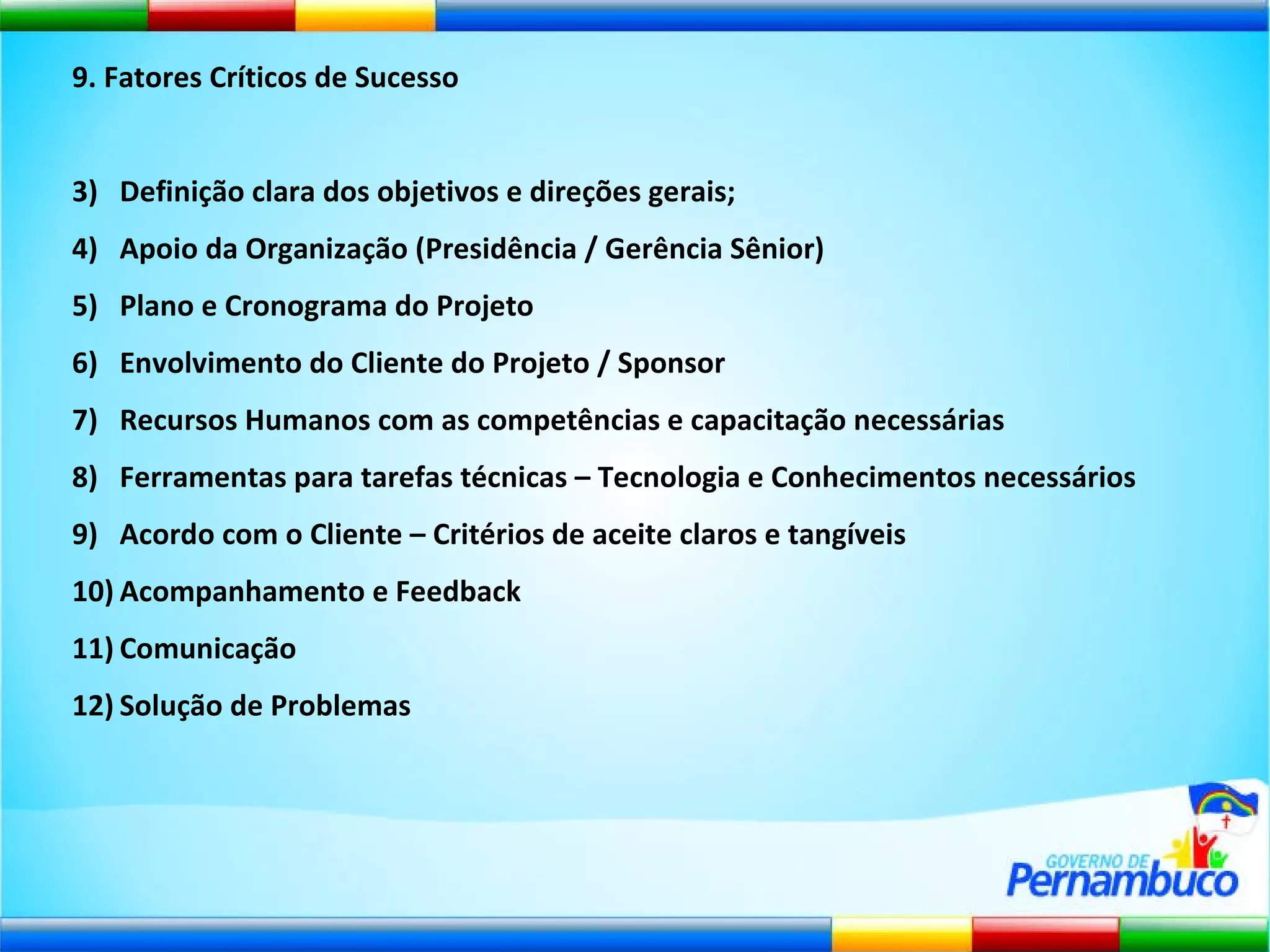 9. Fatores Críticos de Sucesso Definição clara dos objetivos e direções gerais; Apoio da Organização (Presidência / Gerência Sênior) Plano e Cronograma do Projeto Envolvimento do Cliente do Projeto / Sponsor Recursos Humanos com as competências e capacitação necessárias Ferramentas para tarefas técnicas – Tecnologia e Conhecimentos necessários Acordo com o Cliente – Critérios de aceite claros e tangíveis Acompanhamento e Feedback Comunicação Solução de Problemas 