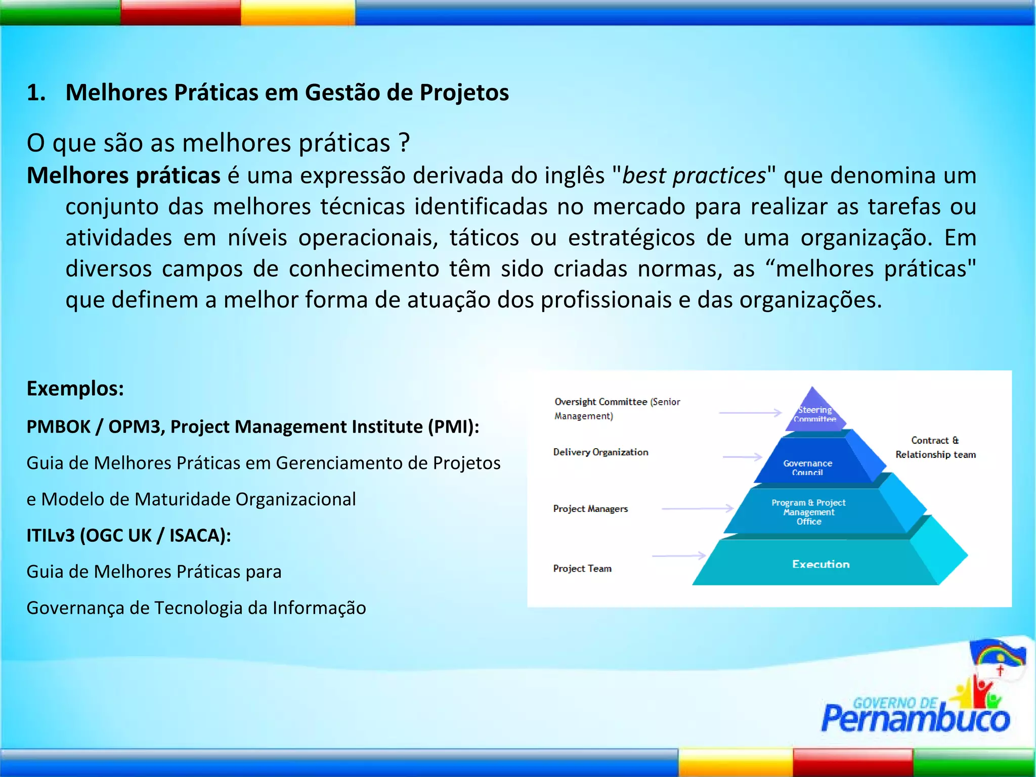 Melhores Práticas em Gestão de Projetos O que são as melhores práticas ? Melhores práticas  é uma expressão derivada do inglês " best practices " que denomina um conjunto das melhores técnicas identificadas no mercado para realizar as tarefas ou atividades em níveis operacionais, táticos ou estratégicos de uma organização. Em diversos campos de conhecimento têm sido criadas normas, as “melhores práticas" que definem a melhor forma de atuação dos profissionais e das organizações. Exemplos:   PMBOK / OPM3, Project Management Institute (PMI):  Guia de Melhores Práticas em Gerenciamento de Projetos  e Modelo de Maturidade Organizacional ITILv3 (OGC UK / ISACA):  Guia de Melhores Práticas para  Governança de Tecnologia da Informação 