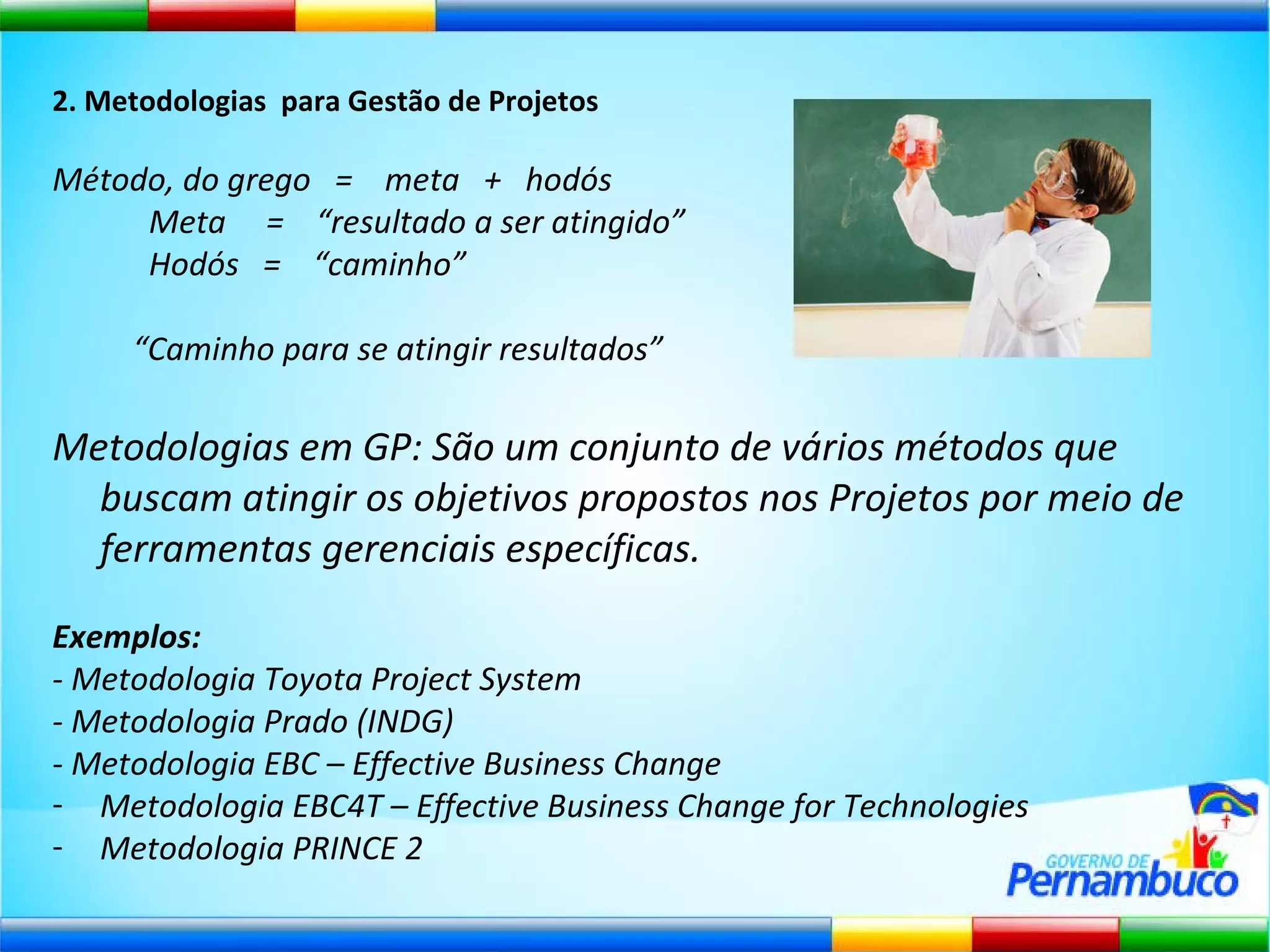 2. Metodologias  para Gestão de Projetos Método, do grego  =  meta  +  hodós Meta  =  “resultado a ser atingido” Hodós  =  “caminho”  “ Caminho para se atingir resultados” Metodologias em GP: São um conjunto de vários métodos que buscam atingir os objetivos propostos nos Projetos por meio de ferramentas gerenciais específicas. Exemplos: - Metodologia Toyota Project System - Metodologia Prado (INDG) - Metodologia EBC – Effective Business Change Metodologia EBC4T – Effective Business Change for Technologies Metodologia PRINCE 2 