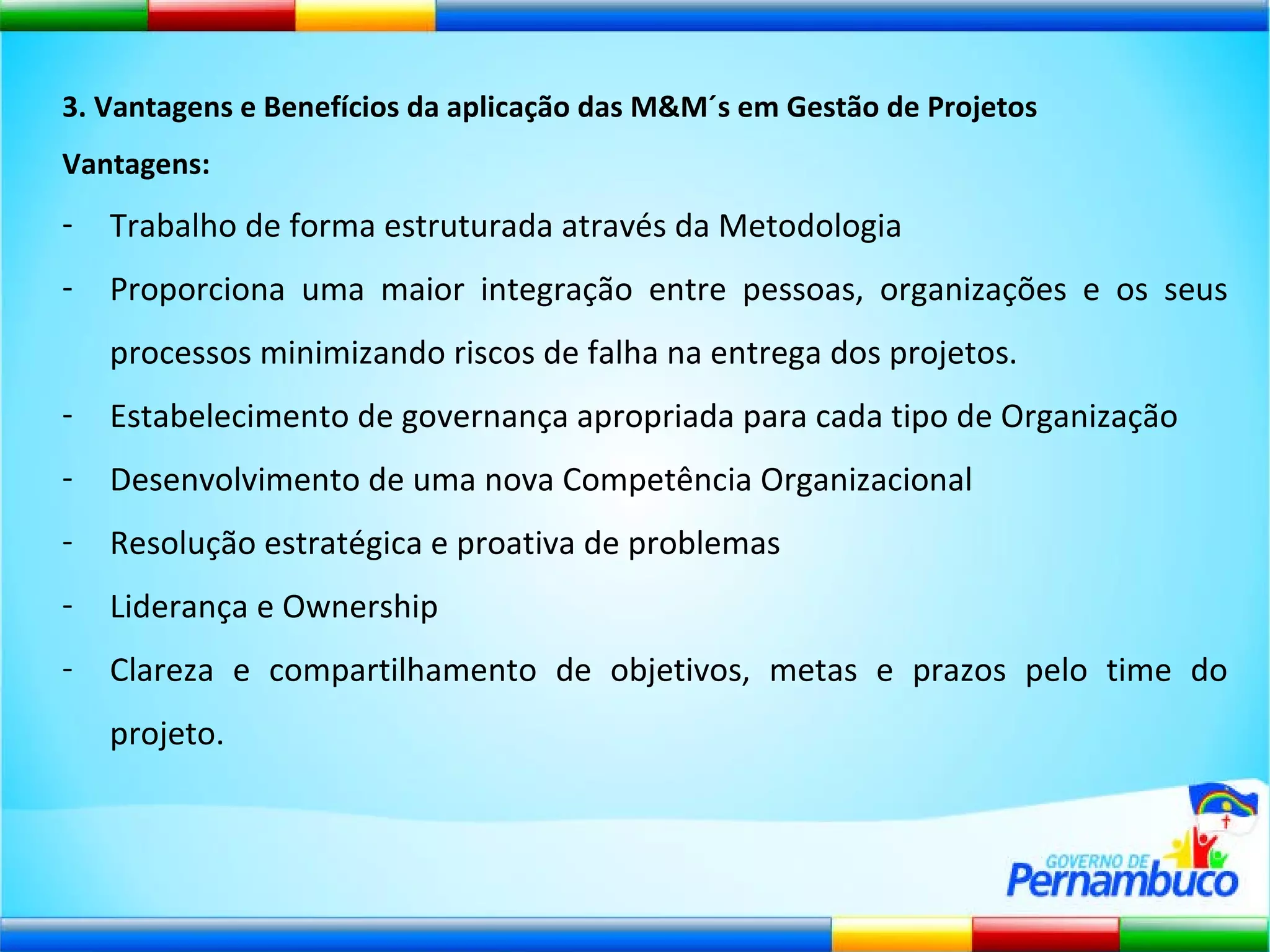 3. Vantagens e Benefícios da aplicação das M&M´s em Gestão de Projetos Vantagens: Trabalho de forma estruturada através da Metodologia Proporciona uma maior integração entre pessoas, organizações e os seus processos minimizando riscos de falha na entrega dos projetos. Estabelecimento de governança apropriada para cada tipo de Organização Desenvolvimento de uma nova Competência Organizacional Resolução estratégica e proativa de problemas Liderança e Ownership Clareza e compartilhamento de objetivos, metas e prazos pelo time do projeto. 