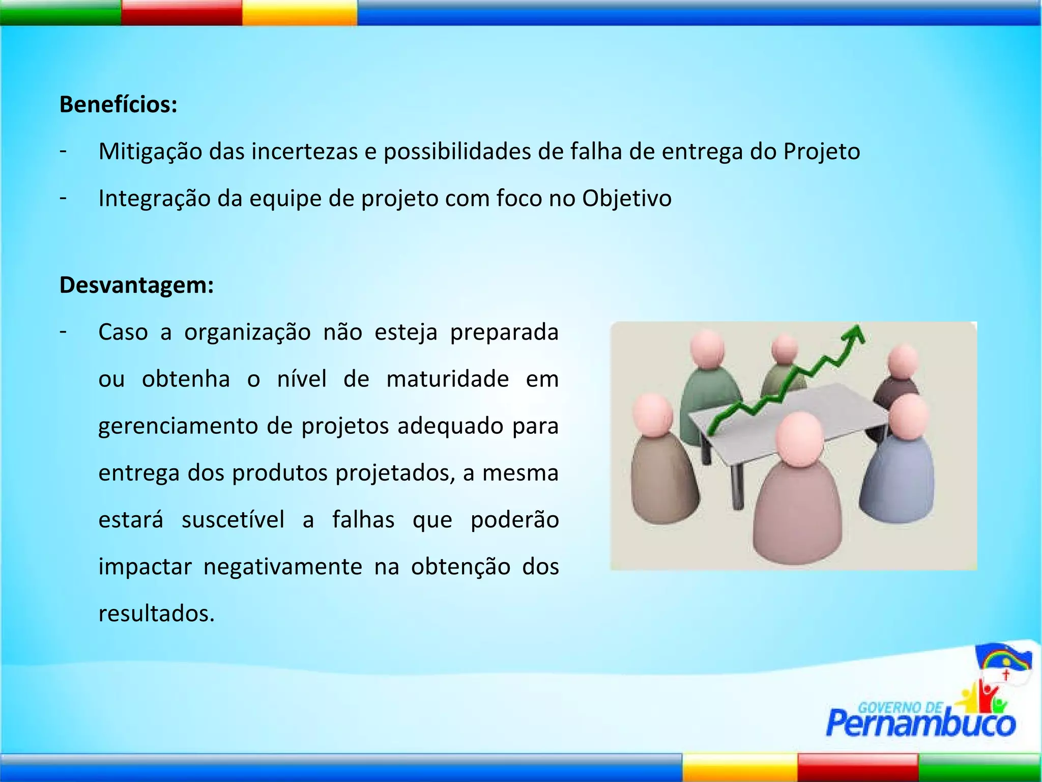 Benefícios: Mitigação das incertezas e possibilidades de falha de entrega do Projeto Integração da equipe de projeto com foco no Objetivo Desvantagem:   Caso a organização não esteja preparada ou obtenha o nível de maturidade em gerenciamento de projetos adequado para entrega dos produtos projetados, a mesma estará suscetível a falhas que poderão impactar negativamente na obtenção dos resultados. 