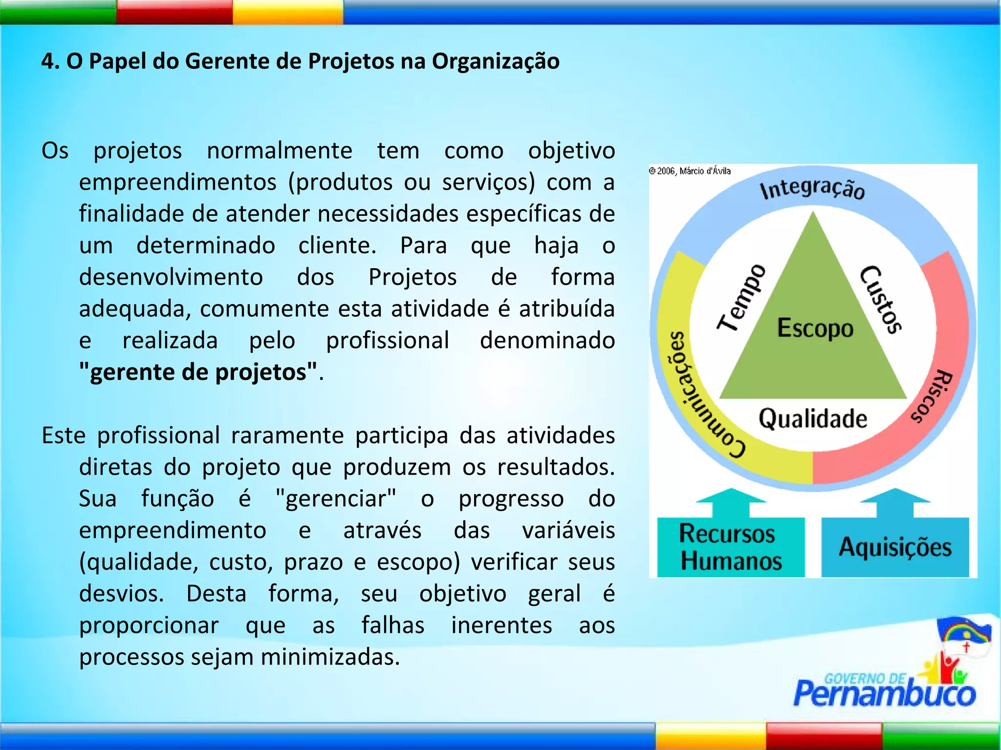 4. O Papel do Gerente de Projetos na Organização Os projetos normalmente tem como objetivo empreendimentos (produtos ou serviços) com a finalidade de atender necessidades específicas de um determinado cliente. Para que haja o desenvolvimento dos Projetos de forma adequada, comumente esta atividade é atribuída e realizada pelo profissional denominado  "gerente de projetos" .  Este profissional raramente participa das atividades diretas do projeto que produzem os resultados. Sua função é "gerenciar" o progresso do empreendimento e através das variáveis (qualidade, custo, prazo e escopo) verificar seus desvios. Desta forma, seu objetivo geral é proporcionar que as falhas inerentes aos processos sejam minimizadas. 