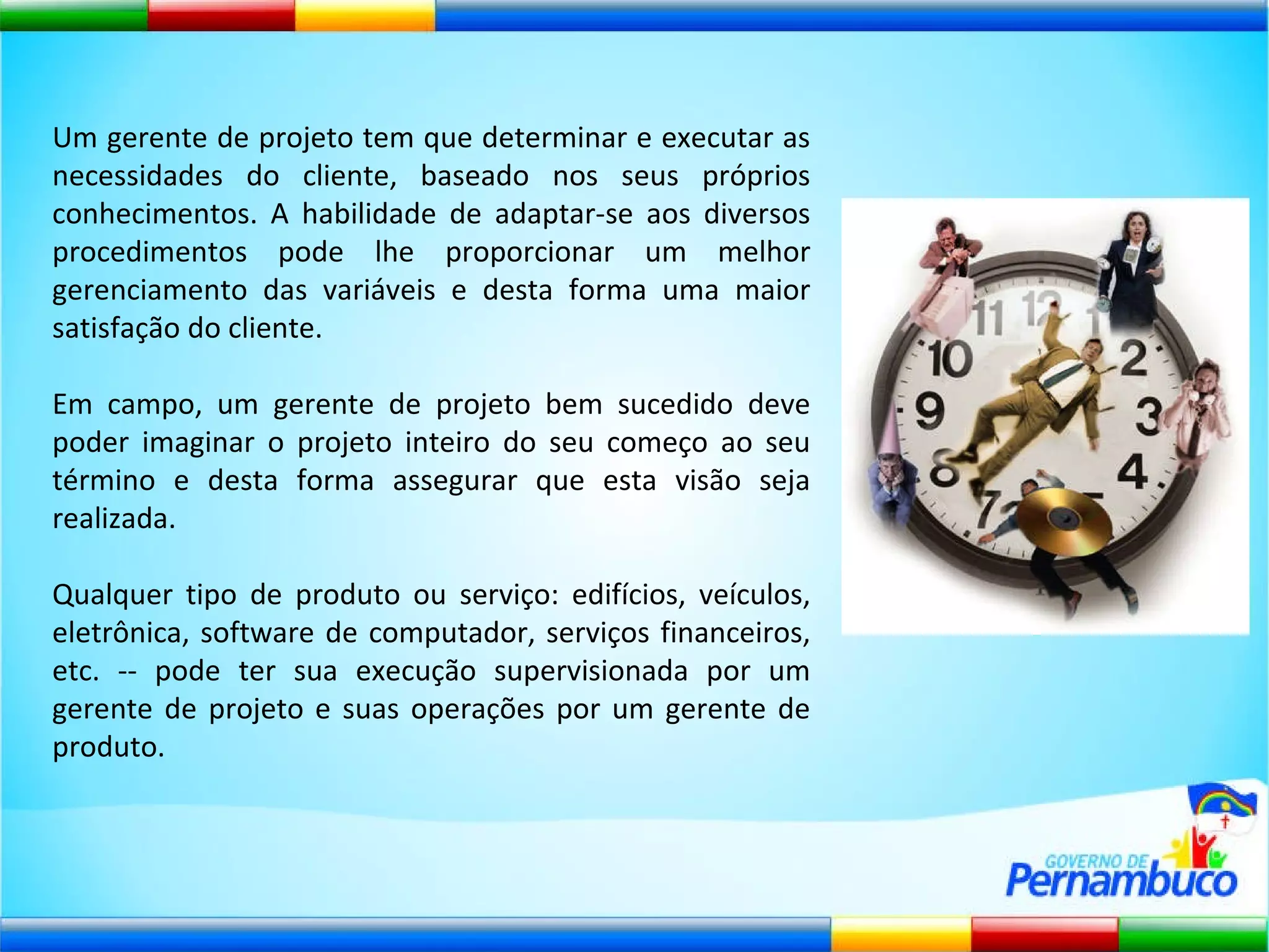 Um gerente de projeto tem que determinar e executar as necessidades do cliente, baseado nos seus próprios conhecimentos. A habilidade de adaptar-se aos diversos procedimentos pode lhe proporcionar um melhor gerenciamento das variáveis e desta forma uma maior satisfação do cliente. Em campo, um gerente de projeto bem sucedido deve poder imaginar o projeto inteiro do seu começo ao seu término e desta forma assegurar que esta visão seja realizada. Qualquer tipo de produto ou serviço: edifícios, veículos, eletrônica, software de computador, serviços financeiros, etc. -- pode ter sua execução supervisionada por um gerente de projeto e suas operações por um gerente de produto. 