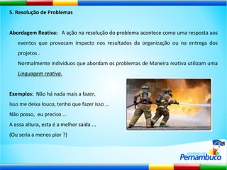 5. Resolução de Problemas Abordagem Reativa:  A ação na resolução do problema acontece como uma resposta aos eventos que provocam impacto nos resultados da organização ou na entrega dos projetos . Normalmente indivíduos que abordam os problemas de Maneira reativa utilizam uma  Linguagem reativa. Exemplos:  Não há nada mais a fazer,  Isso me deixa louco, tenho que fazer isso ...  Não posso,  eu preciso ...  A essa altura, esta é a melhor saída ...  (Ou seria a menos pior ?) 