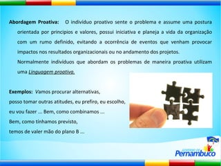 Abordagem Proativa:  O indivíduo proativo sente o problema e assume uma postura orientada por principios e valores, possui iniciativa e planeja a vida da organização com um rumo definido, evitando a ocorrência de eventos que venham provocar impactos nos resultados organizacionais ou no andamento dos projetos.   Normalmente indivíduos que abordam os problemas de maneira proativa utilizam uma  Linguagem proativa. Exemplos:  V amos procurar alternativas,  posso tomar outras atitudes, eu prefiro, eu escolho,  eu vou fazer ... Bem, como combinamos ... Bem, como tínhamos previsto,  temos de valer mão do plano B ...  