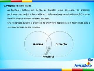 6. Integração dos Processos As Melhores Práticas em Gestão de Projetos visam diferenciar os processos pertinentes aos projetos das atividades cotidianas da organização (Operação) embora intrinsecamente tenham a mesma natureza.  Esta integração durante a execução de um Projeto representa um fator crítico para o sucesso e entrega do seu produto. PROJETOS OPERAÇÃO PROCESSOS 