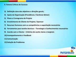 9. Fatores Críticos de Sucesso Definição clara dos objetivos e direções gerais; Apoio da Organização (Presidência / Gerência Sênior) Plano e Cronograma do Projeto Envolvimento do Cliente do Projeto / Sponsor Recursos Humanos com as competências e capacitação necessárias Ferramentas para tarefas técnicas – Tecnologia e Conhecimentos necessários Acordo com o Cliente – Critérios de aceite claros e tangíveis Acompanhamento e Feedback Comunicação Solução de Problemas 