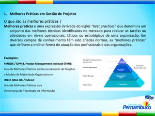 Melhores Práticas em Gestão de Projetos O que são as melhores práticas ? Melhores práticas  é uma expressão derivada do inglês " best practices " que denomina um conjunto das melhores técnicas identificadas no mercado para realizar as tarefas ou atividades em níveis operacionais, táticos ou estratégicos de uma organização. Em diversos campos de conhecimento têm sido criadas normas, as “melhores práticas" que definem a melhor forma de atuação dos profissionais e das organizações. Exemplos:   PMBOK / OPM3, Project Management Institute (PMI):  Guia de Melhores Práticas em Gerenciamento de Projetos  e Modelo de Maturidade Organizacional ITILv3 (OGC UK / ISACA):  Guia de Melhores Práticas para  Governança de Tecnologia da Informação 