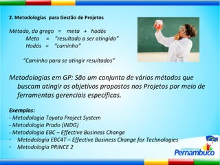 2. Metodologias  para Gestão de Projetos Método, do grego  =  meta  +  hodós Meta  =  “resultado a ser atingido” Hodós  =  “caminho”  “ Caminho para se atingir resultados” Metodologias em GP: São um conjunto de vários métodos que buscam atingir os objetivos propostos nos Projetos por meio de ferramentas gerenciais específicas. Exemplos: - Metodologia Toyota Project System - Metodologia Prado (INDG) - Metodologia EBC – Effective Business Change Metodologia EBC4T – Effective Business Change for Technologies Metodologia PRINCE 2 