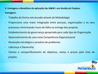 3. Vantagens e Benefícios da aplicação das M&M´s em Gestão de Projetos Vantagens: Trabalho de forma estruturada através da Metodologia Proporciona uma maior integração entre pessoas, organizações e os seus processos minimizando riscos de falha na entrega dos projetos. Estabelecimento de governança apropriada para cada tipo de Organização Desenvolvimento de uma nova Competência Organizacional Resolução estratégica e proativa de problemas Liderança e Ownership Clareza e compartilhamento de objetivos, metas e prazos pelo time do projeto. 