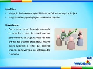 Benefícios: Mitigação das incertezas e possibilidades de falha de entrega do Projeto Integração da equipe de projeto com foco no Objetivo Desvantagem:   Caso a organização não esteja preparada ou obtenha o nível de maturidade em gerenciamento de projetos adequado para entrega dos produtos projetados, a mesma estará suscetível a falhas que poderão impactar negativamente na obtenção dos resultados. 